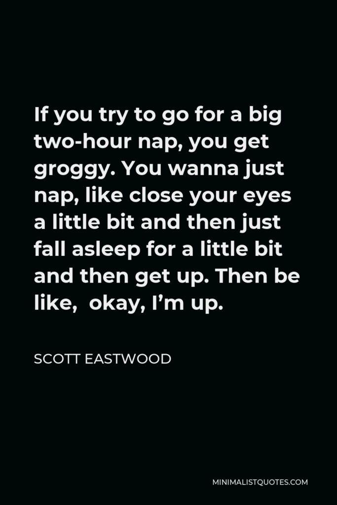 Scott Eastwood Quote - If you try to go for a big two-hour nap, you get groggy. You wanna just nap, like close your eyes a little bit and then just fall asleep for a little bit and then get up. Then be like, okay, I’m up.