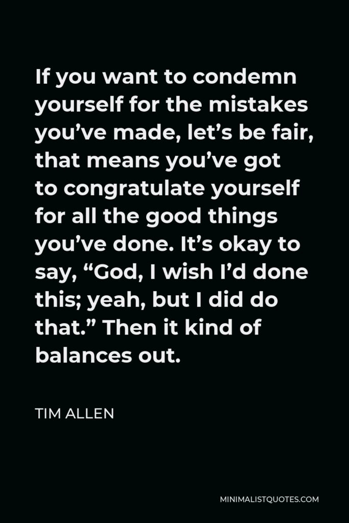 Tim Allen Quote - If you want to condemn yourself for the mistakes you’ve made, let’s be fair, that means you’ve got to congratulate yourself for all the good things you’ve done. It’s okay to say, “God, I wish I’d done this; yeah, but I did do that.” Then it kind of balances out.
