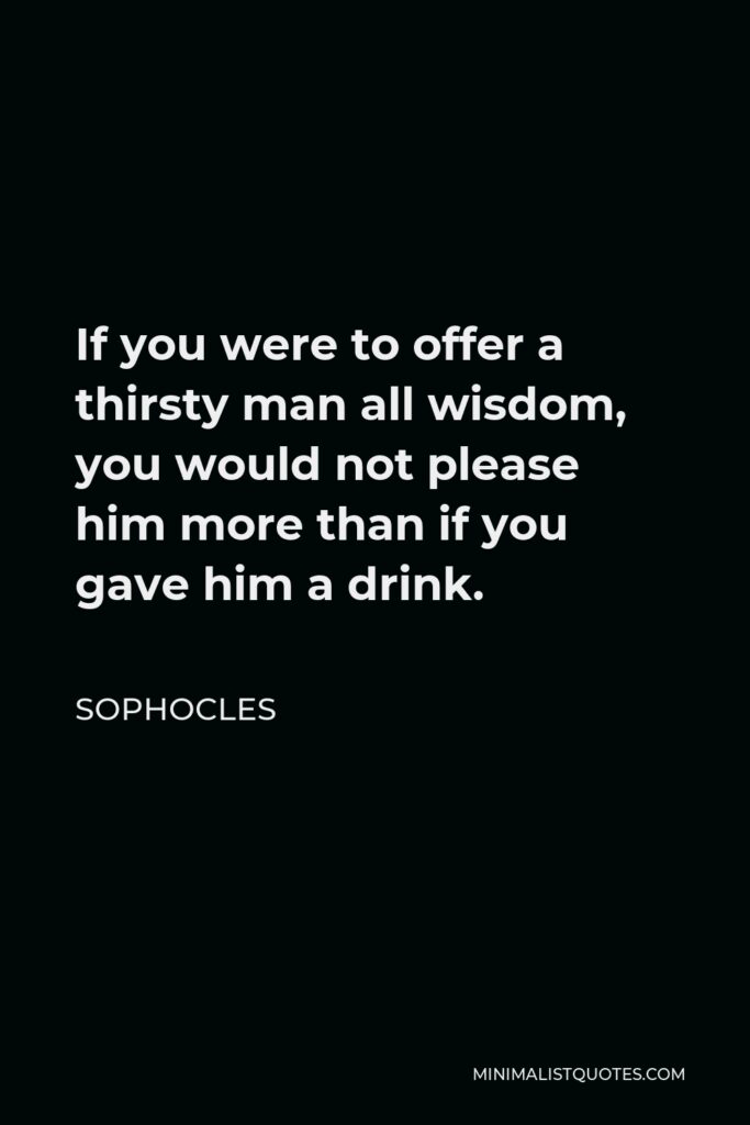 Sophocles Quote - If you were to offer a thirsty man all wisdom, you would not please him more than if you gave him a drink.