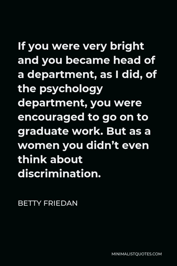 Betty Friedan Quote - If you were very bright and you became head of a department, as I did, of the psychology department, you were encouraged to go on to graduate work. But as a women you didn’t even think about discrimination.