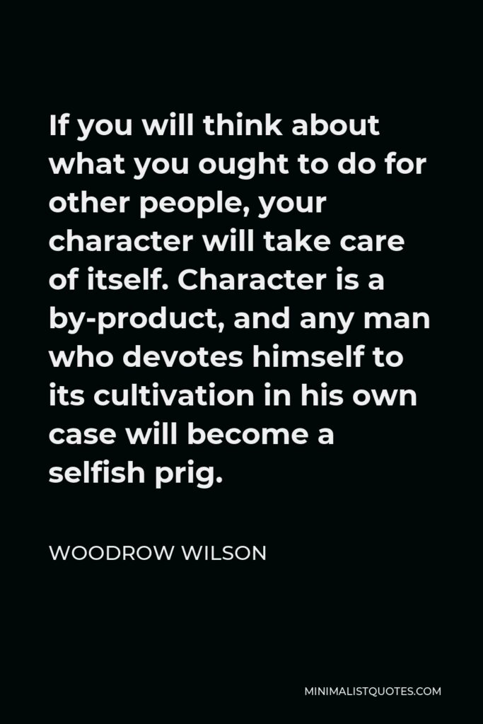Woodrow Wilson Quote - If you will think about what you ought to do for other people, your character will take care of itself. Character is a by-product, and any man who devotes himself to its cultivation in his own case will become a selfish prig.