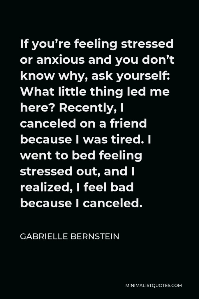 Gabrielle Bernstein Quote - If you’re feeling stressed or anxious and you don’t know why, ask yourself: What little thing led me here? Recently, I canceled on a friend because I was tired. I went to bed feeling stressed out, and I realized, I feel bad because I canceled.