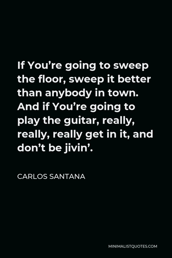 Carlos Santana Quote - If You’re going to sweep the floor, sweep it better than anybody in town. And if You’re going to play the guitar, really, really, really get in it, and don’t be jivin’.