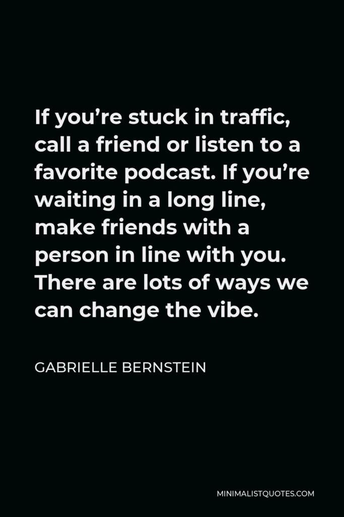Gabrielle Bernstein Quote - If you’re stuck in traffic, call a friend or listen to a favorite podcast. If you’re waiting in a long line, make friends with a person in line with you. There are lots of ways we can change the vibe.