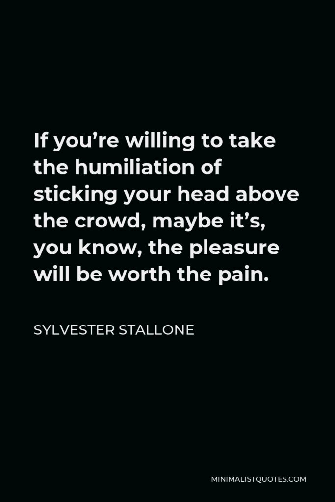Sylvester Stallone Quote - If you’re willing to take the humiliation of sticking your head above the crowd, maybe it’s, you know, the pleasure will be worth the pain.