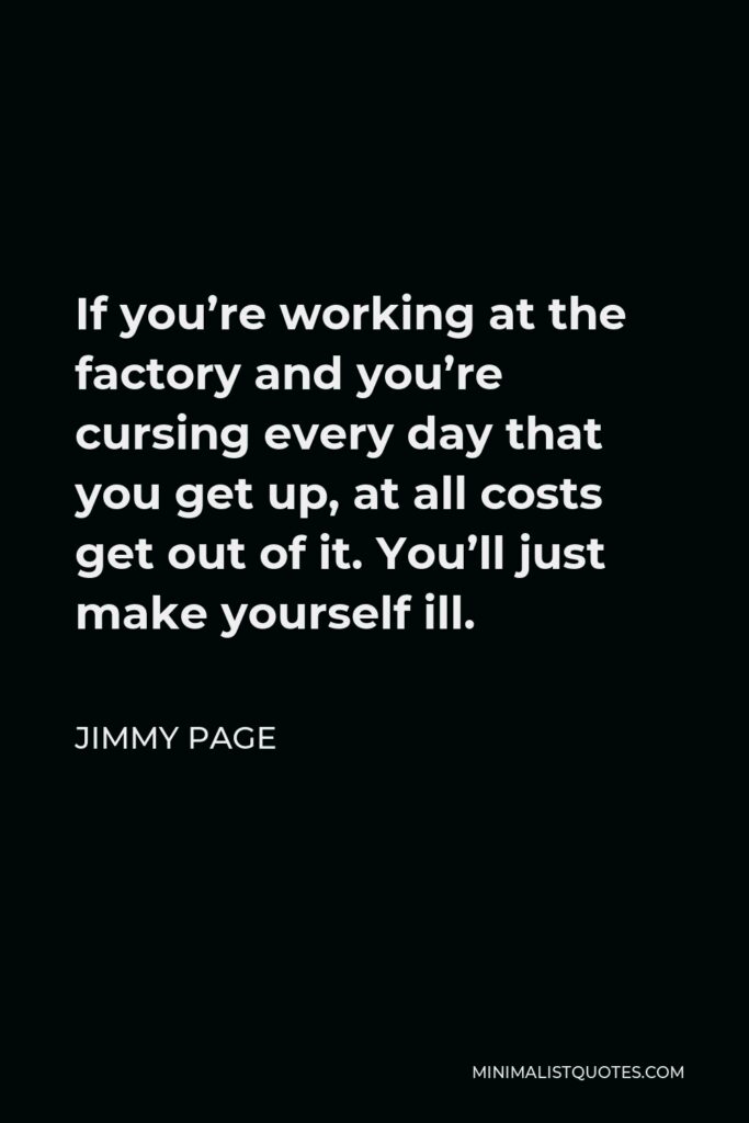 Jimmy Page Quote - If you’re working at the factory and you’re cursing every day that you get up, at all costs get out of it. You’ll just make yourself ill.
