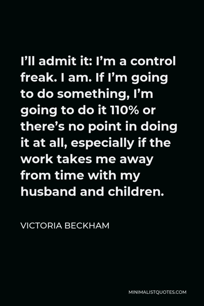 Victoria Beckham Quote - I’ll admit it: I’m a control freak. I am. If I’m going to do something, I’m going to do it 110% or there’s no point in doing it at all, especially if the work takes me away from time with my husband and children.