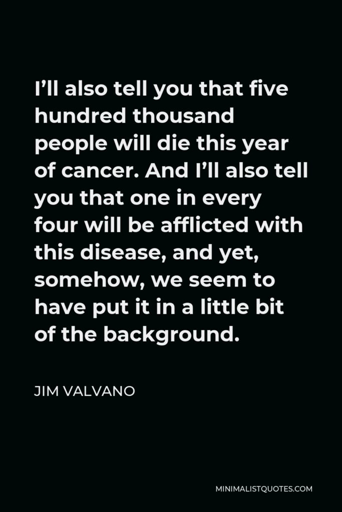 Jim Valvano Quote - I’ll also tell you that five hundred thousand people will die this year of cancer. And I’ll also tell you that one in every four will be afflicted with this disease, and yet, somehow, we seem to have put it in a little bit of the background.
