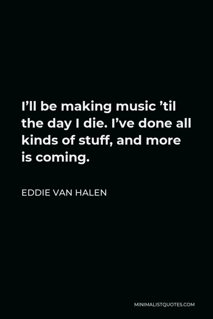 Eddie Van Halen Quote - I’ll be making music ’til the day I die. I’ve done all kinds of stuff, and more is coming.