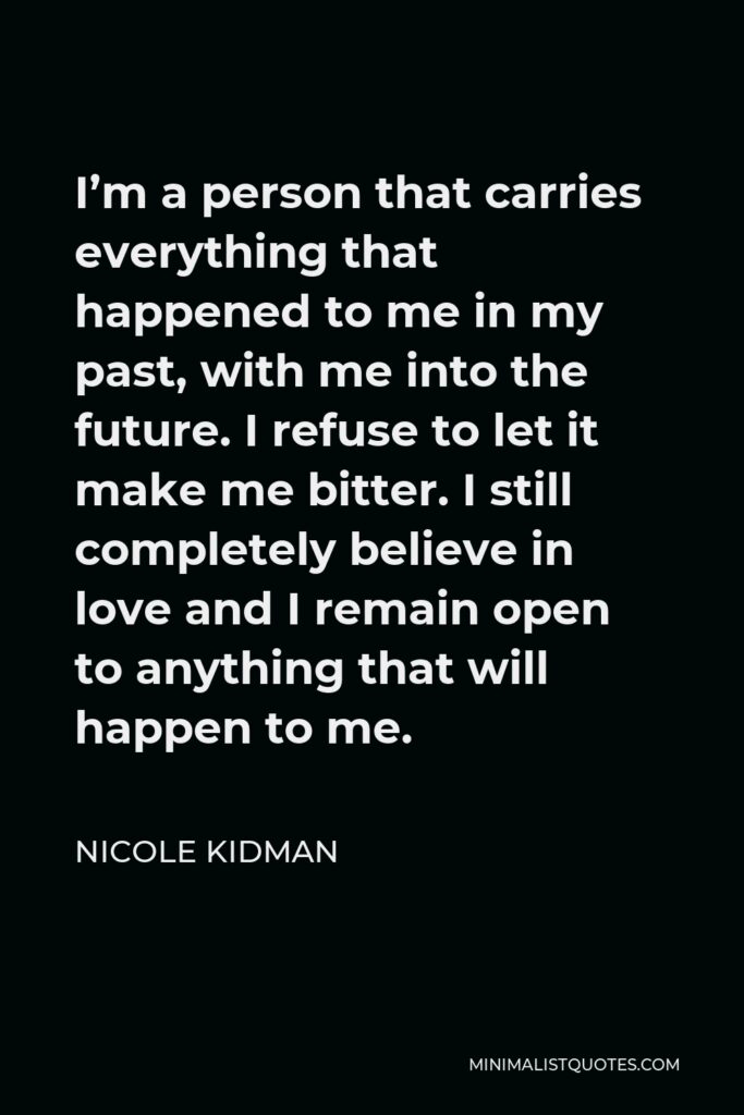 Nicole Kidman Quote - I’m a person that carries everything that happened to me in my past, with me into the future. I refuse to let it make me bitter. I still completely believe in love and I remain open to anything that will happen to me.