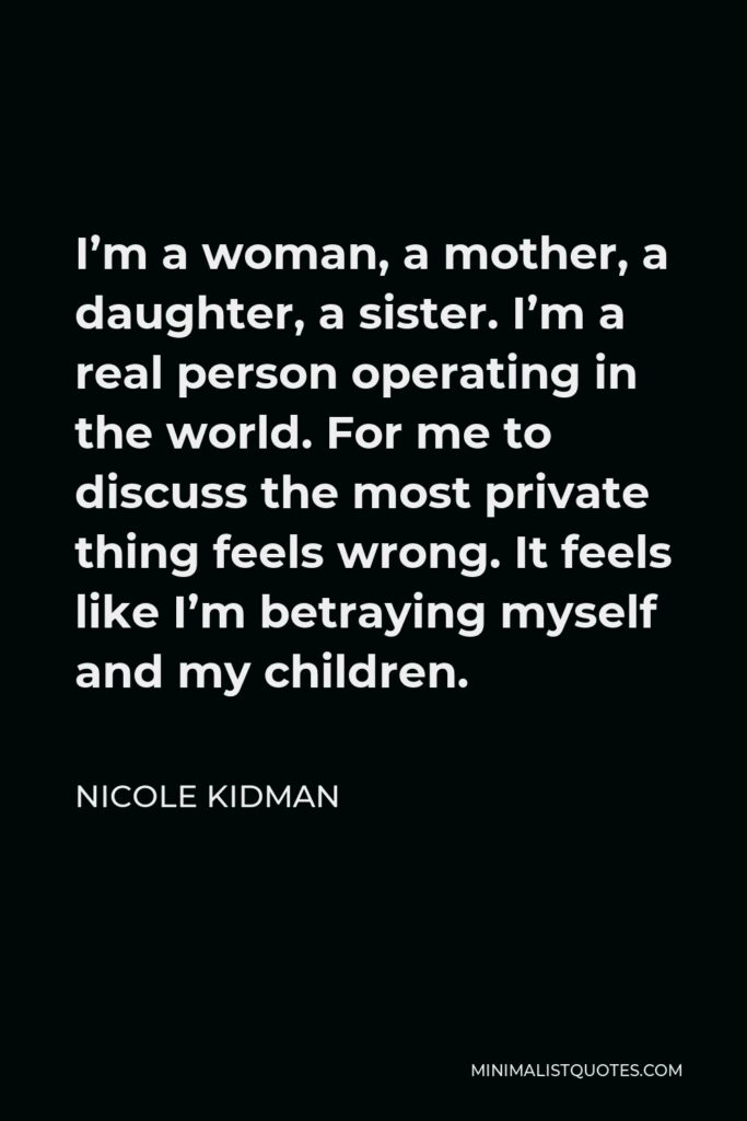 Nicole Kidman Quote - I’m a woman, a mother, a daughter, a sister. I’m a real person operating in the world. For me to discuss the most private thing feels wrong. It feels like I’m betraying myself and my children.