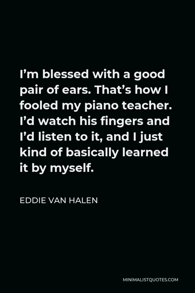 Eddie Van Halen Quote - I’m blessed with a good pair of ears. That’s how I fooled my piano teacher. I’d watch his fingers and I’d listen to it, and I just kind of basically learned it by myself.