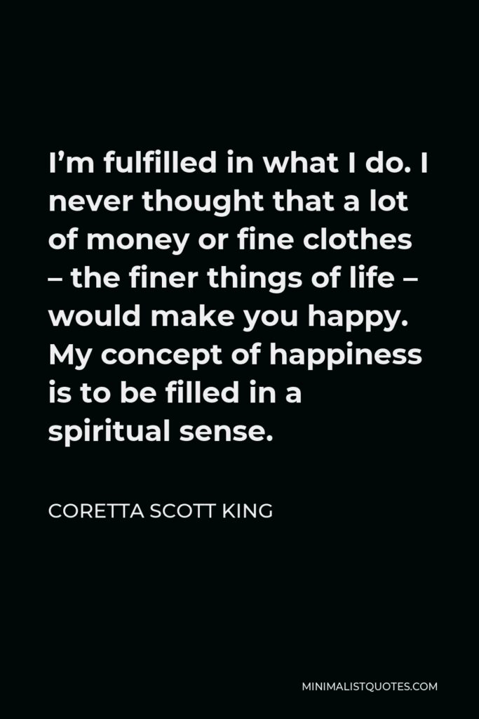 Coretta Scott King Quote - I’m fulfilled in what I do. I never thought that a lot of money or fine clothes – the finer things of life – would make you happy. My concept of happiness is to be filled in a spiritual sense.