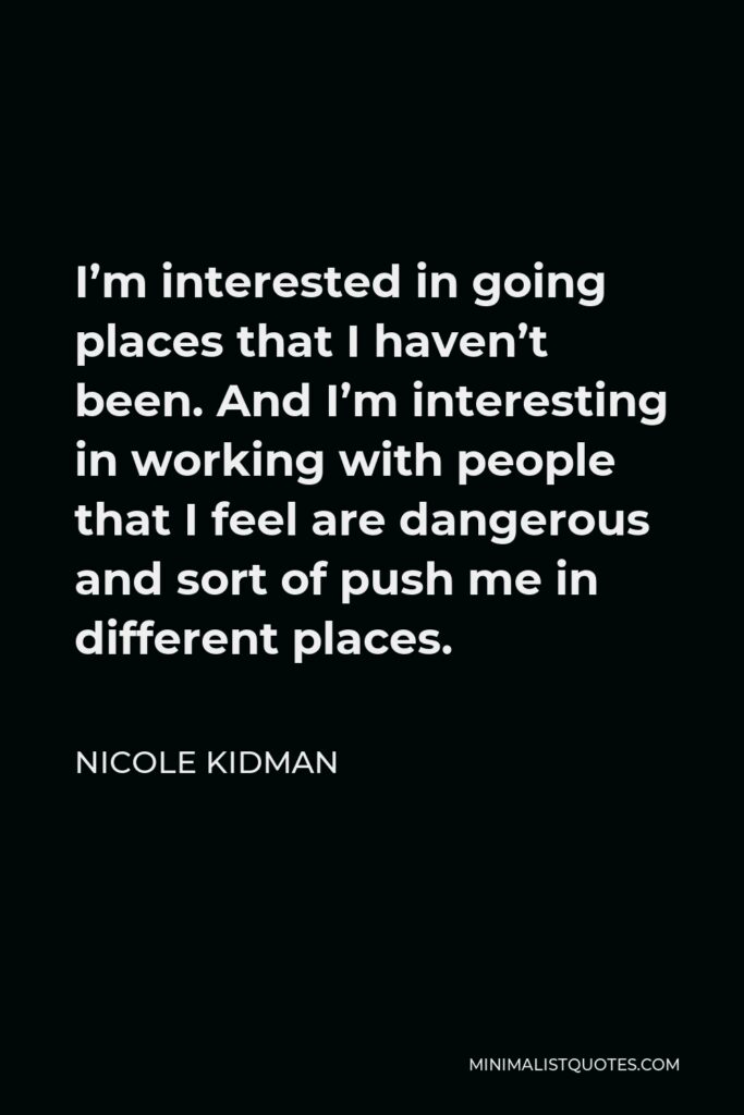 Nicole Kidman Quote - I’m interested in going places that I haven’t been. And I’m interesting in working with people that I feel are dangerous and sort of push me in different places.