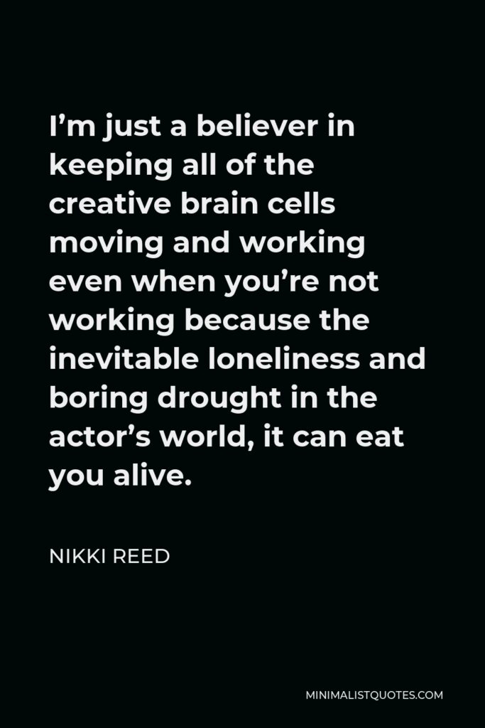 Nikki Reed Quote - I’m just a believer in keeping all of the creative brain cells moving and working even when you’re not working because the inevitable loneliness and boring drought in the actor’s world, it can eat you alive.