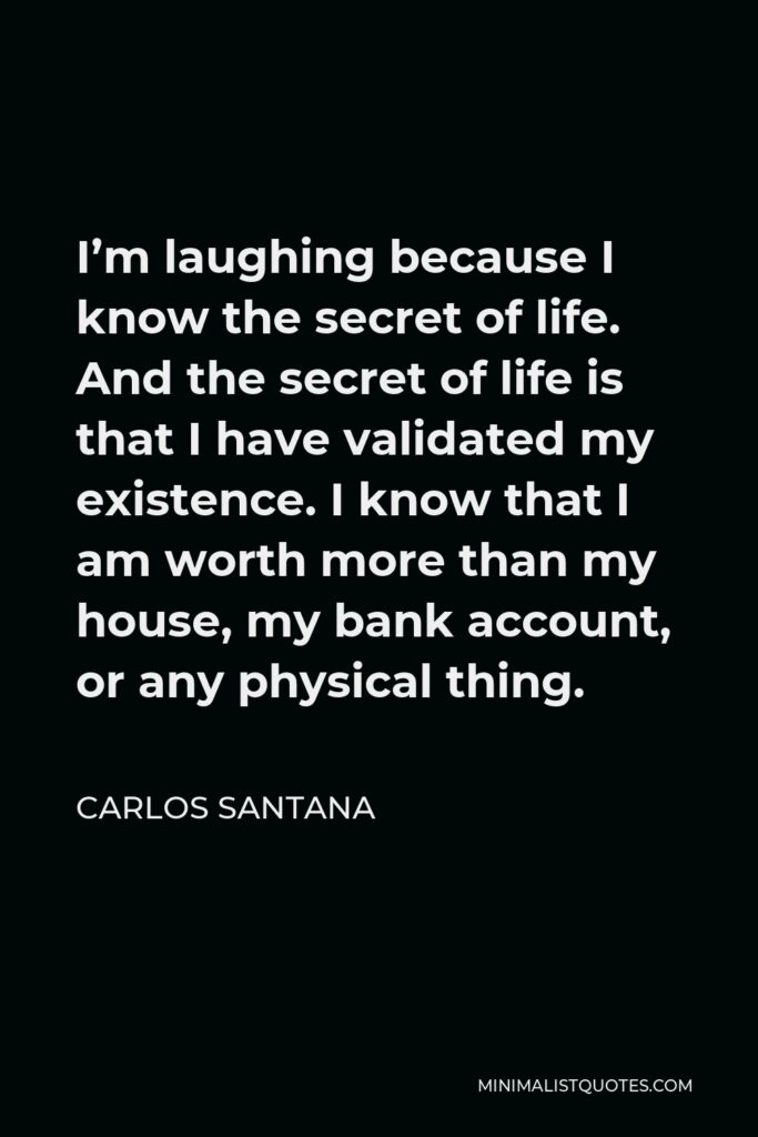 Carlos Santana Quote - I’m laughing because I know the secret of life. And the secret of life is that I have validated my existence. I know that I am worth more than my house, my bank account, or any physical thing.