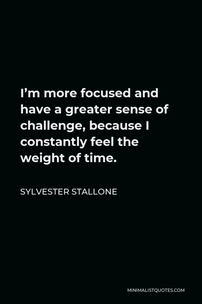 Sylvester Stallone Quote - I’m more focused and have a greater sense of challenge, because I constantly feel the weight of time.