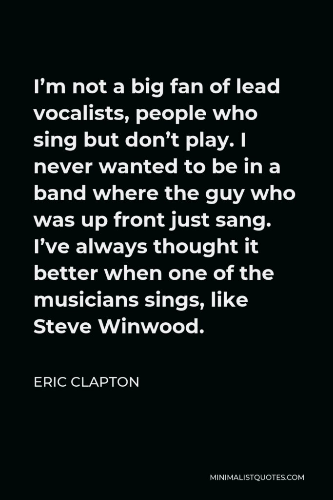 Eric Clapton Quote - I’m not a big fan of lead vocalists, people who sing but don’t play. I never wanted to be in a band where the guy who was up front just sang. I’ve always thought it better when one of the musicians sings, like Steve Winwood.