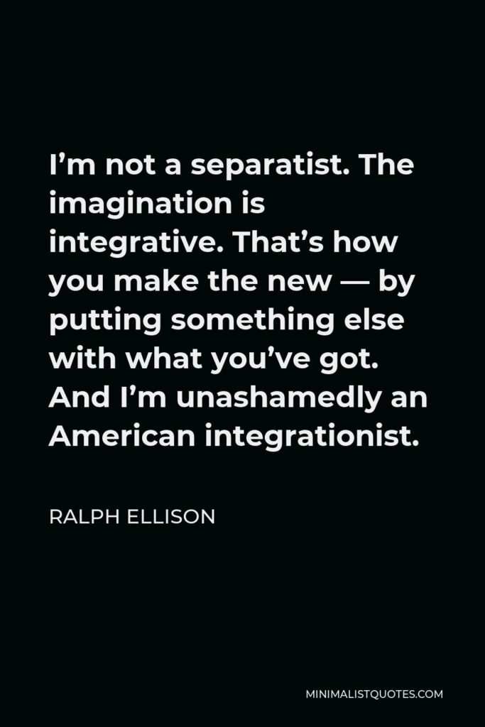 Ralph Ellison Quote - I’m not a separatist. The imagination is integrative. That’s how you make the new — by putting something else with what you’ve got. And I’m unashamedly an American integrationist.