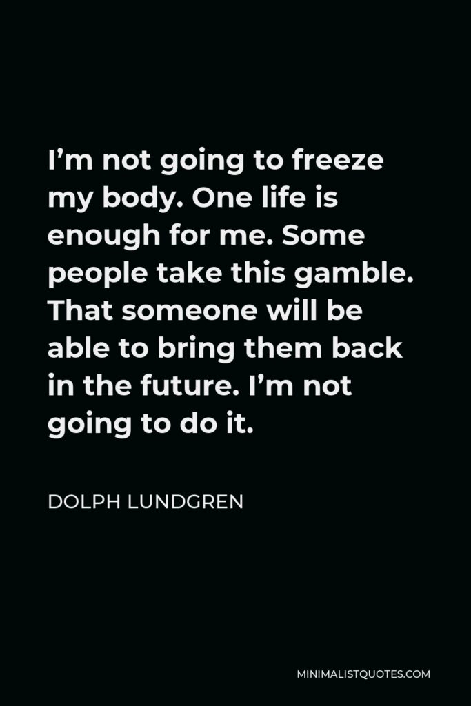 Dolph Lundgren Quote - I’m not going to freeze my body. One life is enough for me. Some people take this gamble. That someone will be able to bring them back in the future. I’m not going to do it.