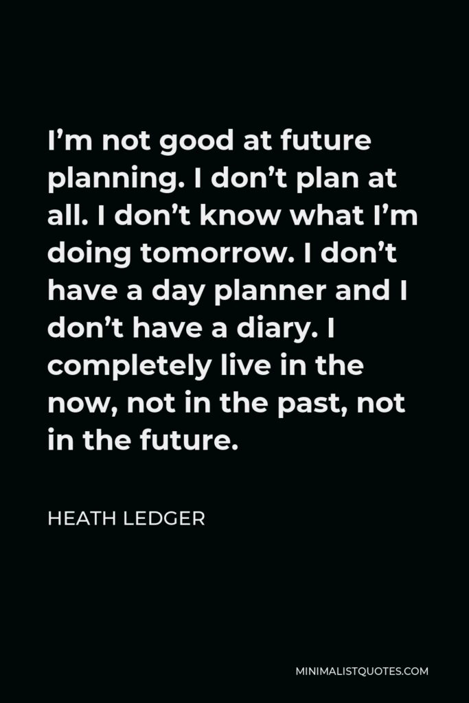Heath Ledger Quote - I’m not good at future planning. I don’t plan at all. I don’t know what I’m doing tomorrow. I don’t have a day planner and I don’t have a diary. I completely live in the now, not in the past, not in the future.