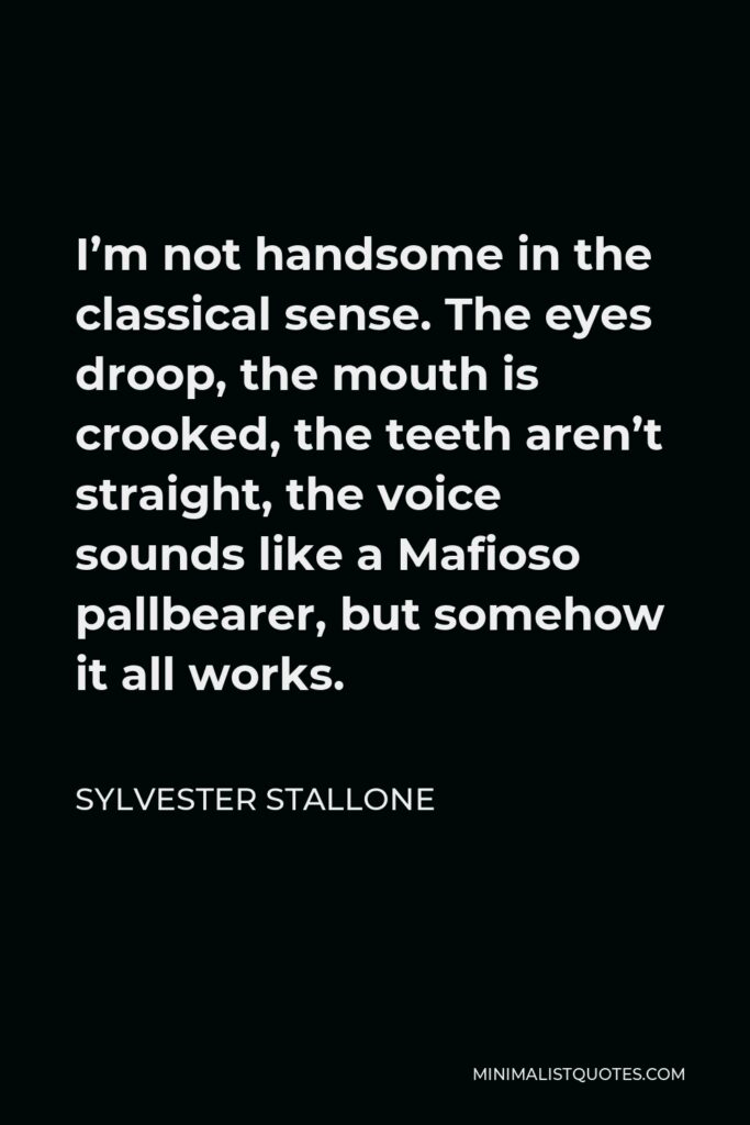 Sylvester Stallone Quote - I’m not handsome in the classical sense. The eyes droop, the mouth is crooked, the teeth aren’t straight, the voice sounds like a Mafioso pallbearer, but somehow it all works.