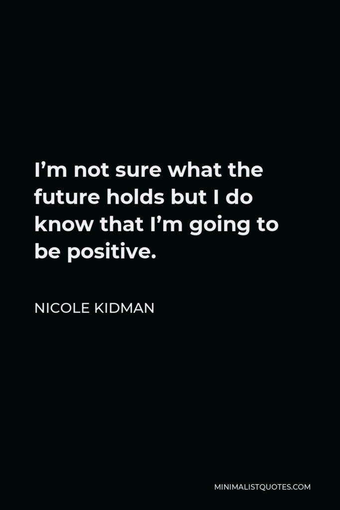 Nicole Kidman Quote - I’m not sure what the future holds but I do know that I’m going to be positive and not wake up feeling desperate. As my dad said ‘Nic, it is what it is, it’s not what it should have been, not what it could have been, it is what it is.’