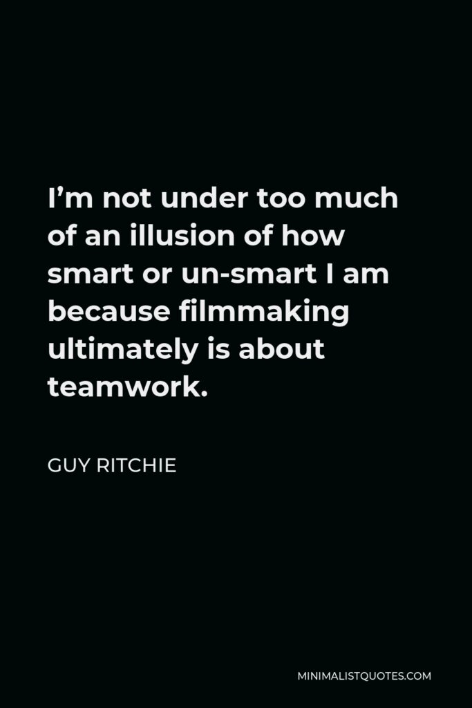 Guy Ritchie Quote - I’m not under too much of an illusion of how smart or un-smart I am because filmmaking ultimately is about teamwork.