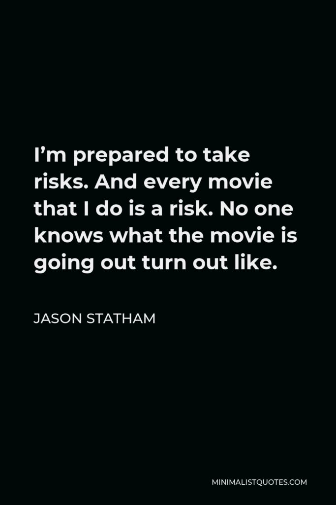 Jason Statham Quote - I’m prepared to take risks. And every movie that I do is a risk. No one knows what the movie is going out turn out like.