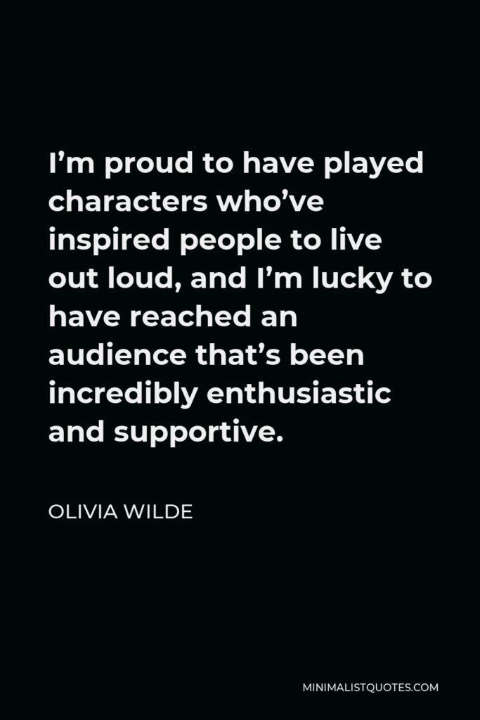 Olivia Wilde Quote - I’m proud to have played characters who’ve inspired people to live out loud, and I’m lucky to have reached an audience that’s been incredibly enthusiastic and supportive.