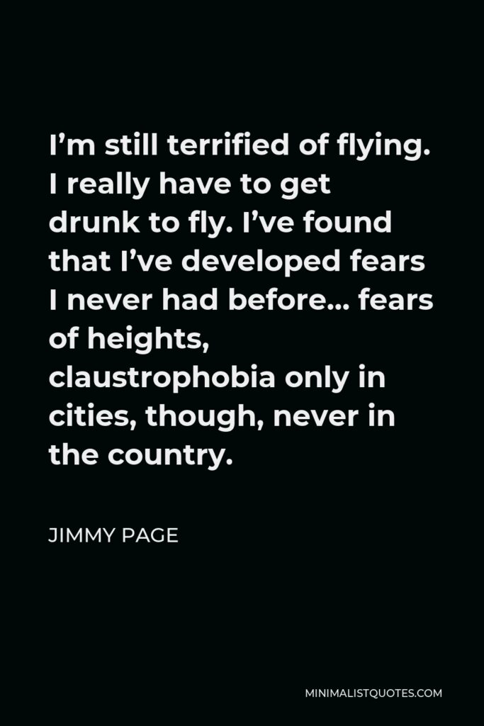 Jimmy Page Quote - I’m still terrified of flying. I really have to get drunk to fly. I’ve found that I’ve developed fears I never had before… fears of heights, claustrophobia only in cities, though, never in the country.