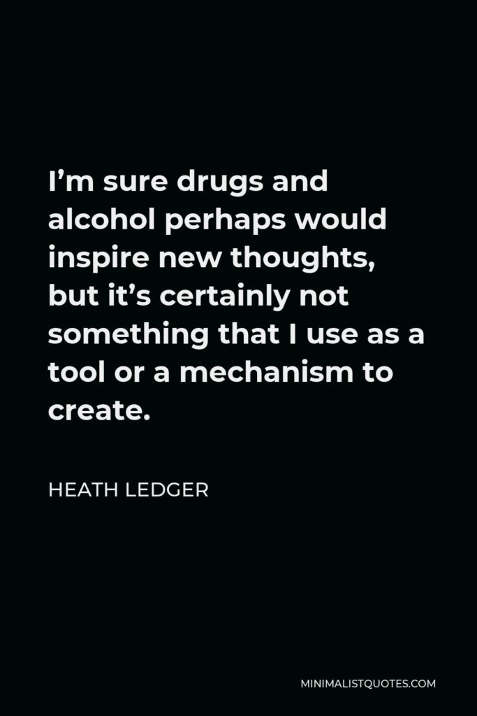 Heath Ledger Quote - I’m sure drugs and alcohol perhaps would inspire new thoughts, but it’s certainly not something that I use as a tool or a mechanism to create.