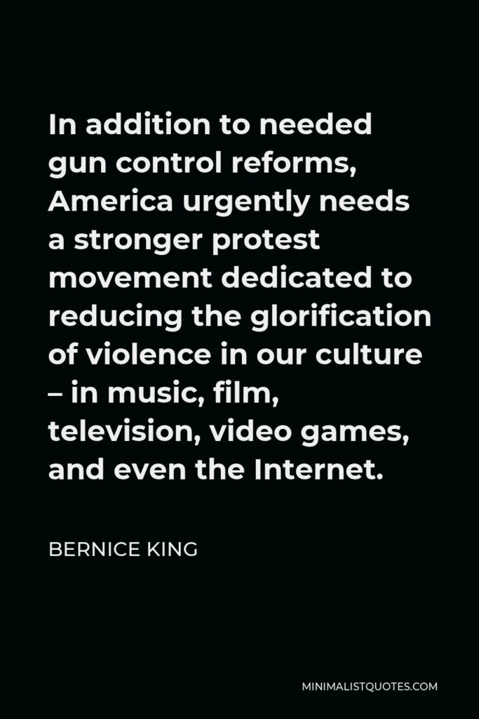 Bernice King Quote - In addition to needed gun control reforms, America urgently needs a stronger protest movement dedicated to reducing the glorification of violence in our culture – in music, film, television, video games, and even the Internet.