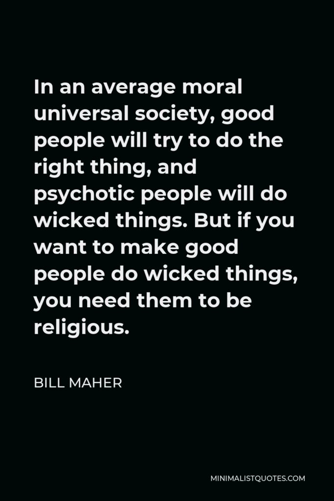 Bill Maher Quote - In an average moral universal society, good people will try to do the right thing, and psychotic people will do wicked things. But if you want to make good people do wicked things, you need them to be religious.