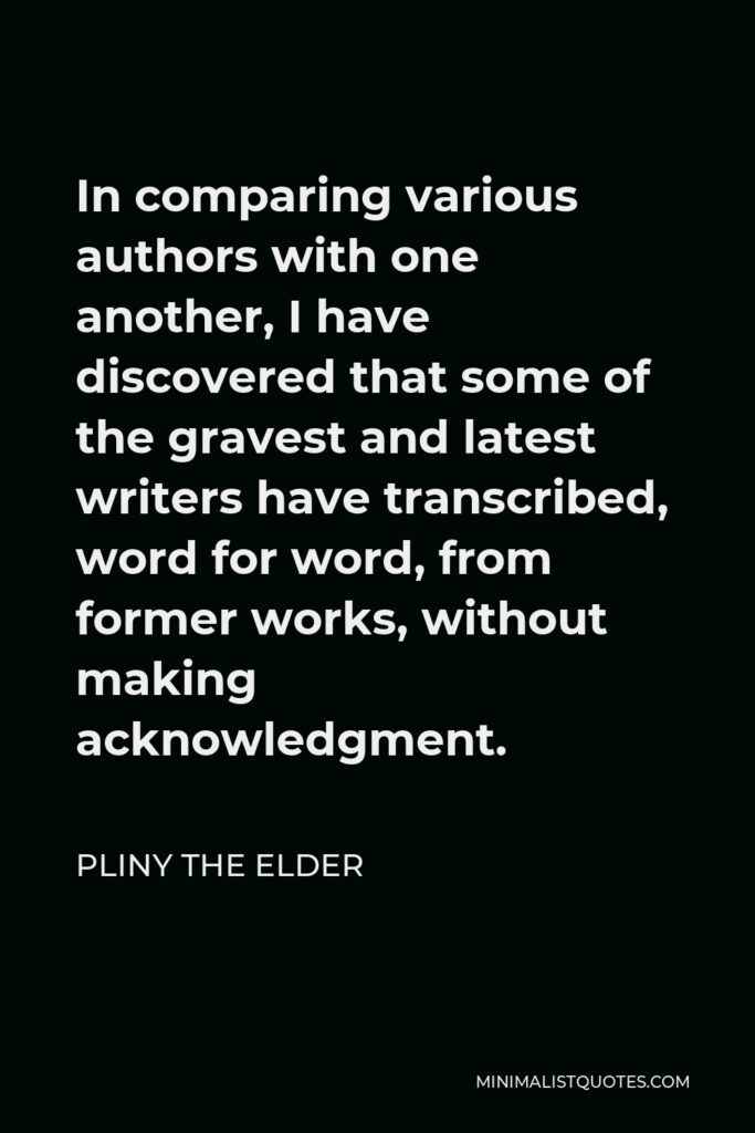 Pliny the Elder Quote - In comparing various authors with one another, I have discovered that some of the gravest and latest writers have transcribed, word for word, from former works, without making acknowledgment.