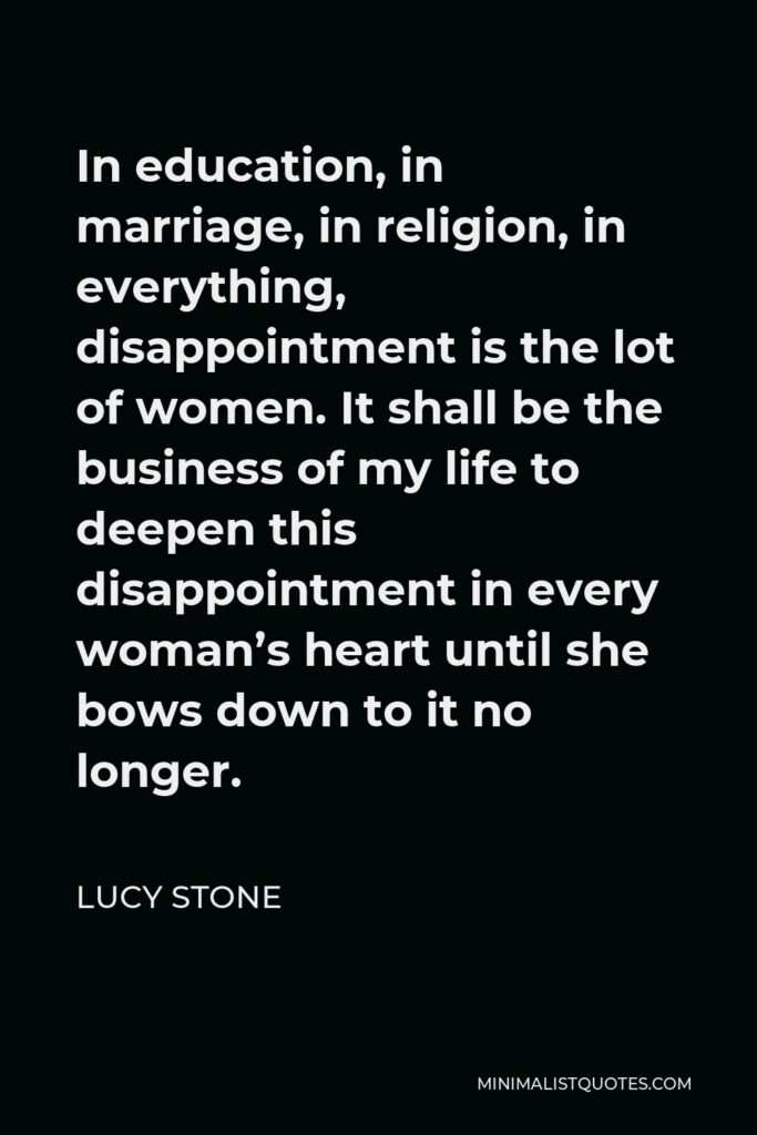Lucy Stone Quote - In education, in marriage, in religion, in everything, disappointment is the lot of women. It shall be the business of my life to deepen this disappointment in every woman’s heart until she bows down to it no longer.