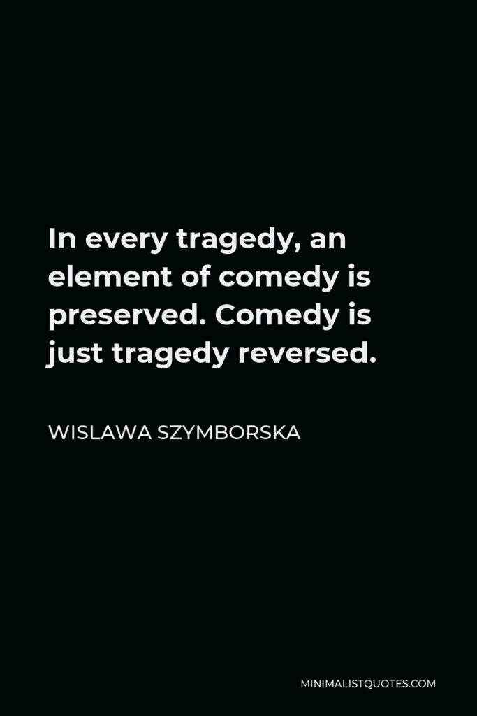 Wislawa Szymborska Quote - In every tragedy, an element of comedy is preserved. Comedy is just tragedy reversed.
