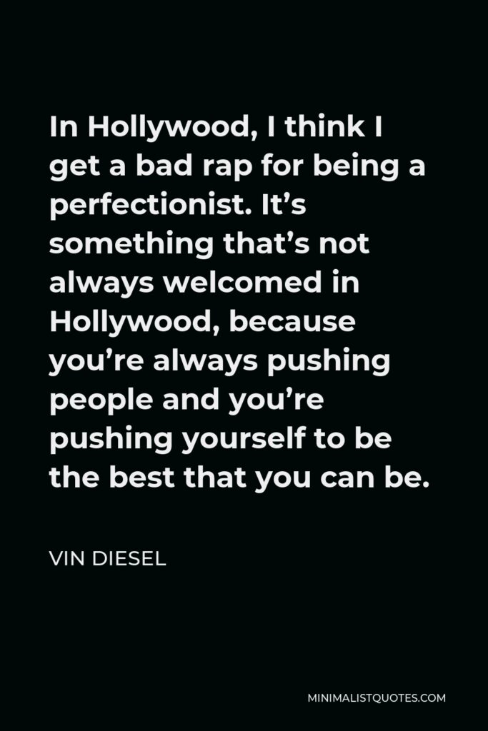 Vin Diesel Quote - In Hollywood, I think I get a bad rap for being a perfectionist. It’s something that’s not always welcomed in Hollywood, because you’re always pushing people and you’re pushing yourself to be the best that you can be.