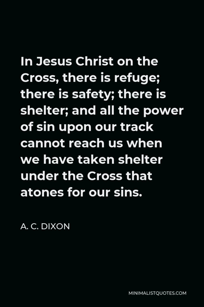 A. C. Dixon Quote - In Jesus Christ on the Cross, there is refuge; there is safety; there is shelter; and all the power of sin upon our track cannot reach us when we have taken shelter under the Cross that atones for our sins.