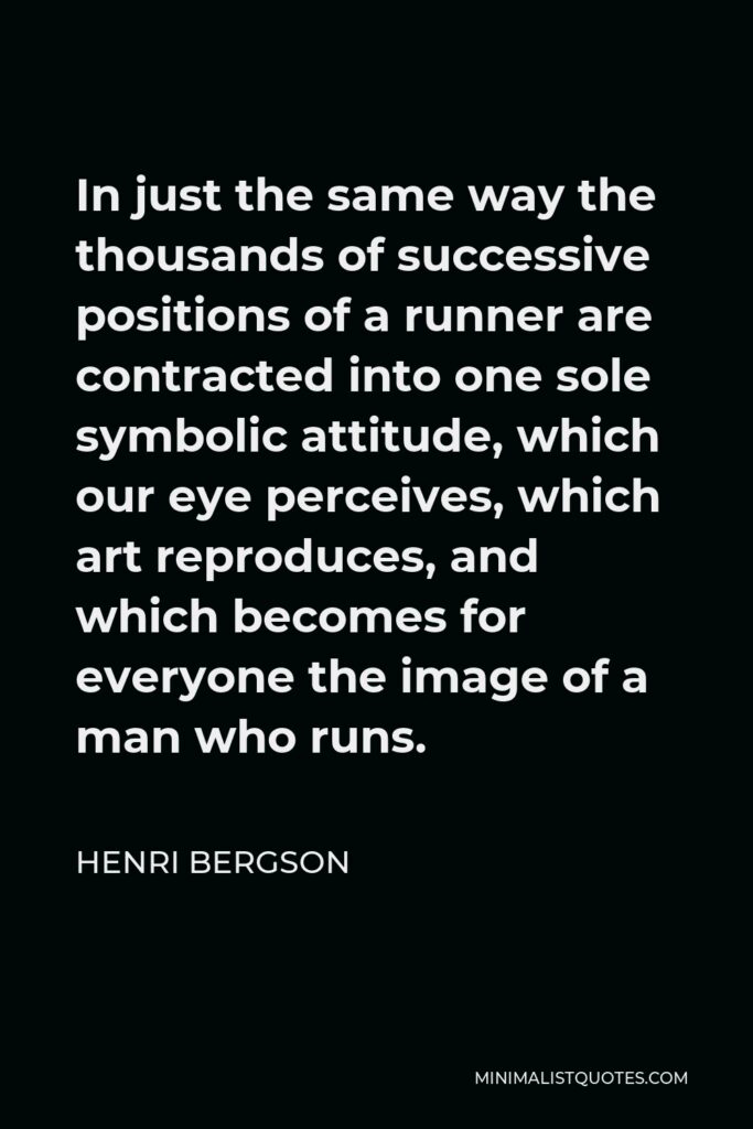 Henri Bergson Quote - In just the same way the thousands of successive positions of a runner are contracted into one sole symbolic attitude, which our eye perceives, which art reproduces, and which becomes for everyone the image of a man who runs.