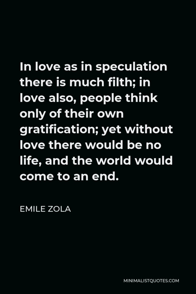 Emile Zola Quote - In love as in speculation there is much filth; in love also, people think only of their own gratification; yet without love there would be no life, and the world would come to an end.