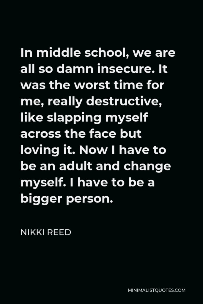 Nikki Reed Quote - In middle school, we are all so damn insecure. It was the worst time for me, really destructive, like slapping myself across the face but loving it. Now I have to be an adult and change myself. I have to be a bigger person.