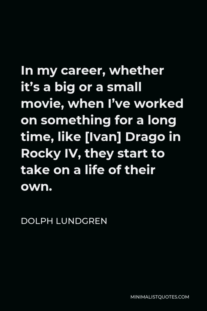 Dolph Lundgren Quote - In my career, whether it’s a big or a small movie, when I’ve worked on something for a long time, like [Ivan] Drago in Rocky IV, they start to take on a life of their own.