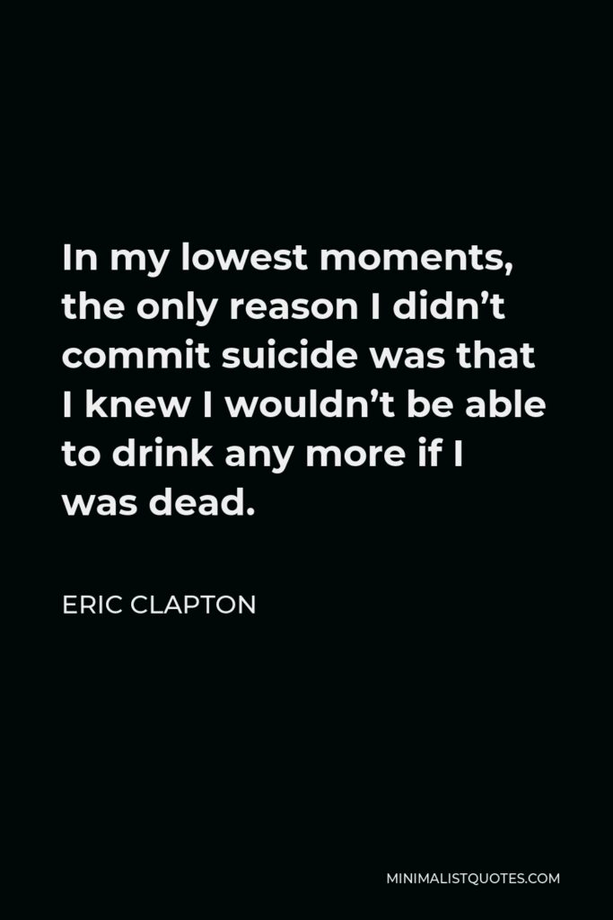 Eric Clapton Quote - In my lowest moments, the only reason I didn’t commit suicide was that I knew I wouldn’t be able to drink any more if I was dead.