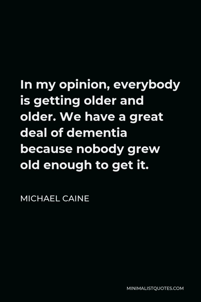 Michael Caine Quote - In my opinion, everybody is getting older and older. We have a great deal of dementia because nobody grew old enough to get it.
