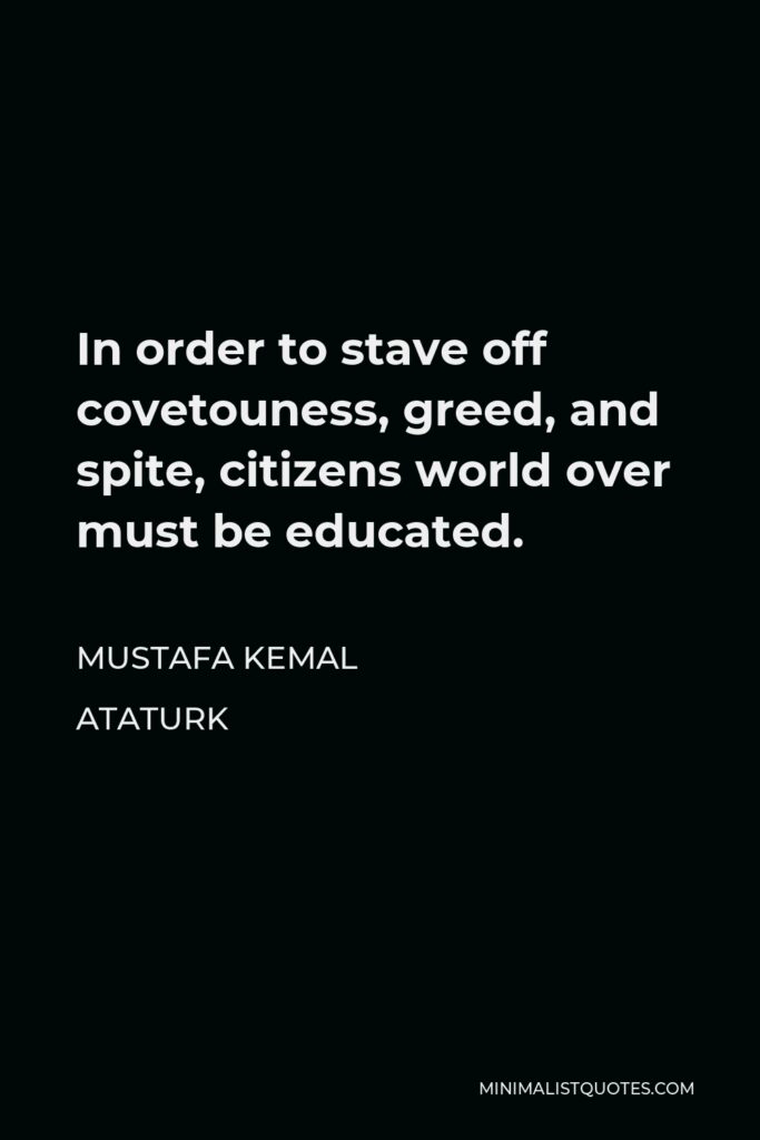 Mustafa Kemal Ataturk Quote - In order to stave off covetouness, greed, and spite, citizens world over must be educated.