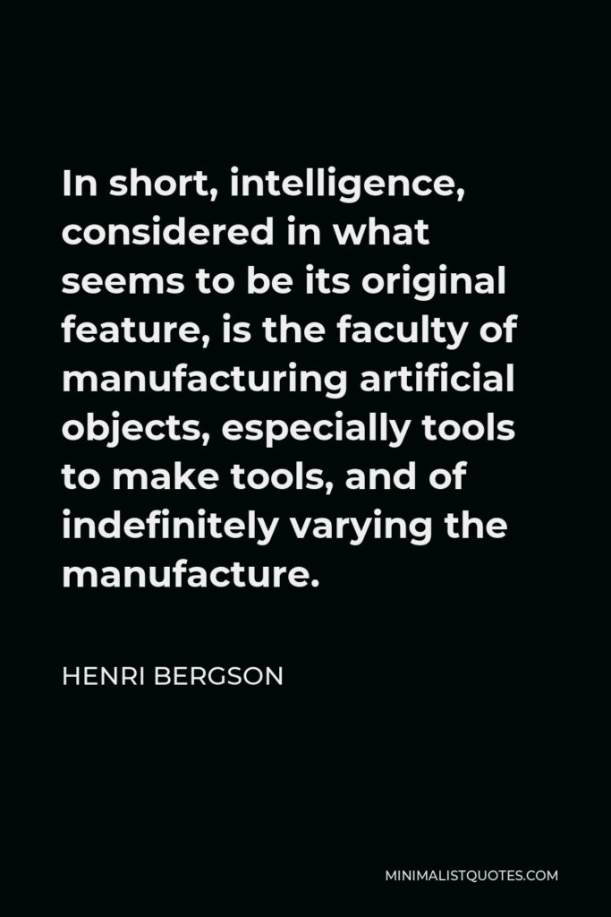 Henri Bergson Quote - In short, intelligence, considered in what seems to be its original feature, is the faculty of manufacturing artificial objects, especially tools to make tools, and of indefinitely varying the manufacture.