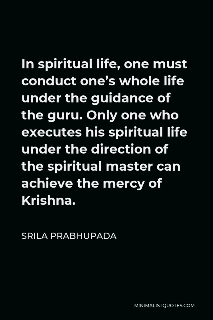 Srila Prabhupada Quote - In spiritual life, one must conduct one’s whole life under the guidance of the guru. Only one who executes his spiritual life under the direction of the spiritual master can achieve the mercy of Krishna.
