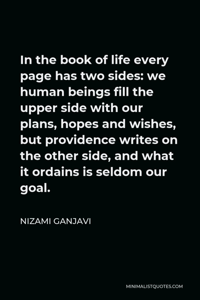 Nizami Ganjavi Quote - In the book of life every page has two sides: we human beings fill the upper side with our plans, hopes and wishes, but providence writes on the other side, and what it ordains is seldom our goal.