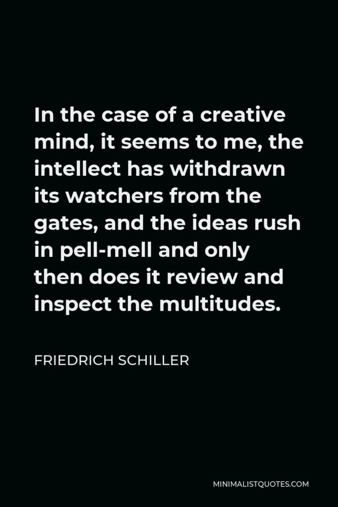 Friedrich Schiller Quote - In the case of a creative mind, it seems to me, the intellect has withdrawn its watchers from the gates, and the ideas rush in pell-mell and only then does it review and inspect the multitudes.